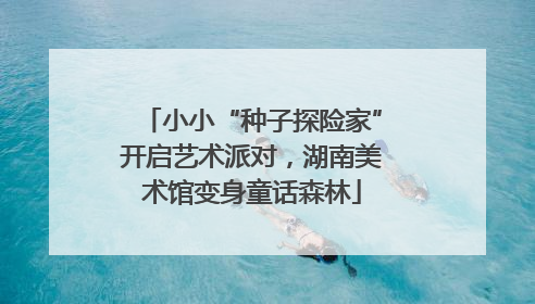 小小“种子探险家”开启艺术派对，湖南美术馆变身童话森林