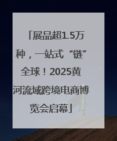 展品超1.5万种，一站式“链”全球！2025黄河流域跨境电商博览会启幕