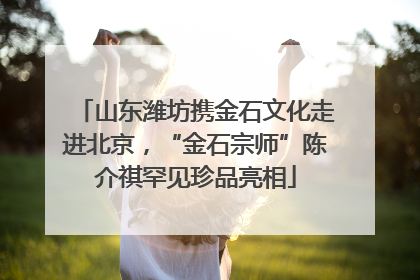山东潍坊携金石文化走进北京，“金石宗师”陈介祺罕见珍品亮相