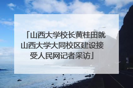山西大学校长黄桂田就山西大学大同校区建设接受人民网记者采访