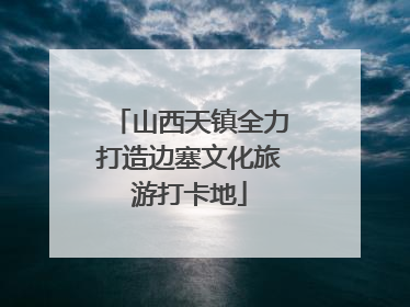 山西天镇全力打造边塞文化旅游打卡地