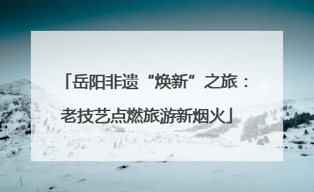 岳阳非遗“焕新”之旅：老技艺点燃旅游新烟火