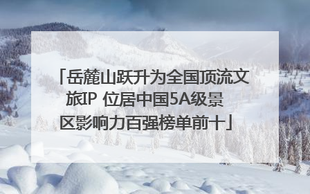 岳麓山跃升为全国顶流文旅IP 位居中国5A级景区影响力百强榜单前十