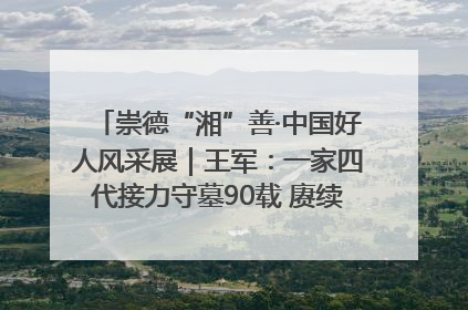 崇德“湘”善·中国好人风采展｜王军：一家四代接力守墓90载 赓续红色血脉践初心