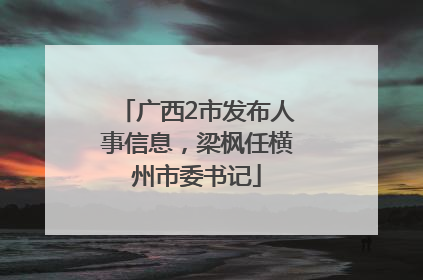 广西2市发布人事信息，梁枫任横州市委书记