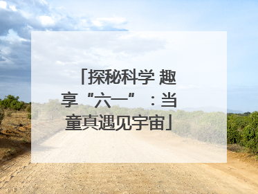 探秘科学 趣享“六一”：当童真遇见宇宙