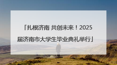 扎根济南 共创未来！2025届济南市大学生毕业典礼举行