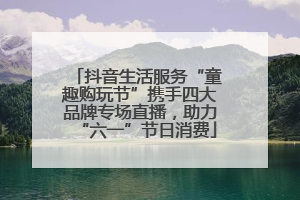 抖音生活服务“童趣购玩节”携手四大品牌专场直播，助力“六一”节日消费