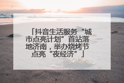 抖音生活服务“城市点亮计划”首站落地济南，举办烧烤节点亮“夜经济”