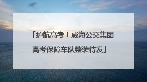 护航高考！威海公交集团高考保障车队整装待发