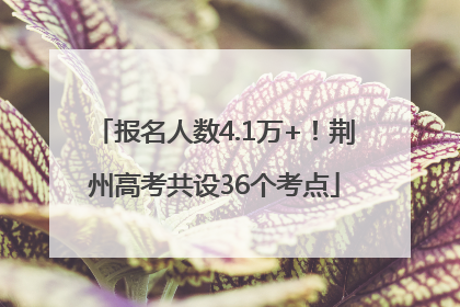 报名人数4.1万+！荆州高考共设36个考点