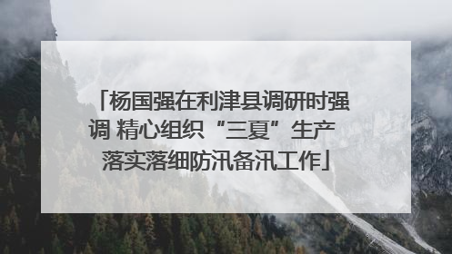 杨国强在利津县调研时强调 精心组织“三夏”生产 落实落细防汛备汛工作