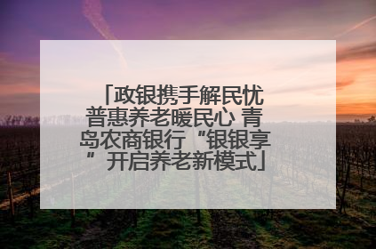 政银携手解民忧 普惠养老暖民心 青岛农商银行“银银享”开启养老新模式