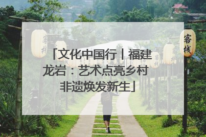 文化中国行丨福建龙岩：艺术点亮乡村 非遗焕发新生