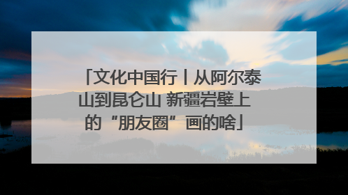文化中国行丨从阿尔泰山到昆仑山 新疆岩壁上的“朋友圈”画的啥