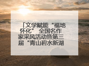 文学赋能“福地怀化” 全国名作家采风活动暨第三届“青山碧水新湖南”创作启动