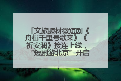 文旅题材微短剧《舟楫千里号歌来》《祈安澜》接连上线，“短剧游北京”开启大运河文化之旅