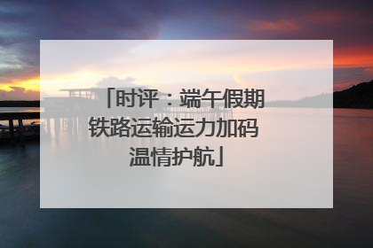 时评：端午假期铁路运输运力加码 温情护航