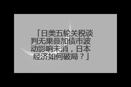 日美五轮关税谈判无果叠加债市波动影响未消，日本经济如何破局？