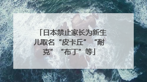 日本禁止家长为新生儿取名“皮卡丘”“耐克”“布丁”等