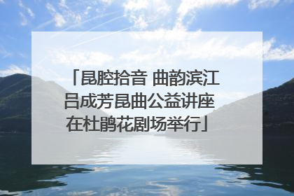 昆腔拾音 曲韵滨江 吕成芳昆曲公益讲座在杜鹃花剧场举行