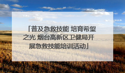 普及急救技能 培育希望之光 烟台高新区卫健局开展急救技能培训活动