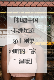 机遇中国·非洲足迹 ④丨刚果河畔的“家”温暖