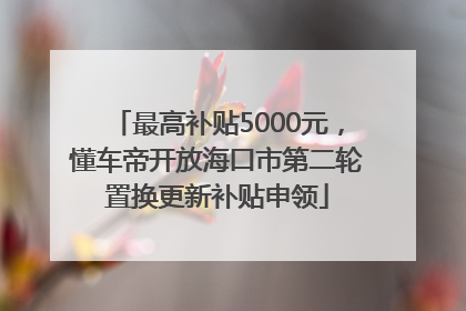最高补贴5000元，懂车帝开放海口市第二轮置换更新补贴申领