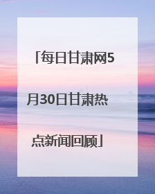 每日甘肃网5月30日甘肃热点新闻回顾