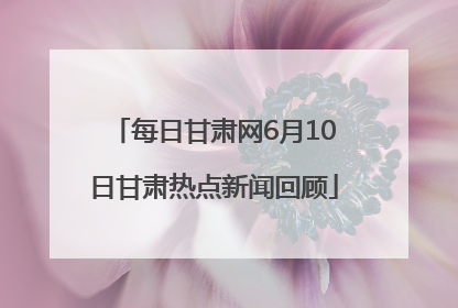 每日甘肃网6月10日甘肃热点新闻回顾