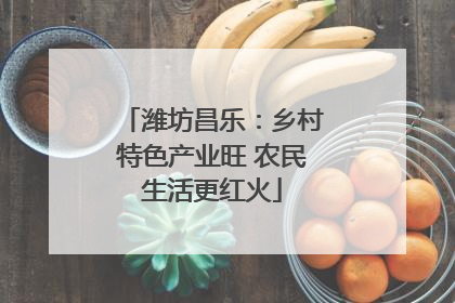 潍坊昌乐：乡村特色产业旺 农民生活更红火