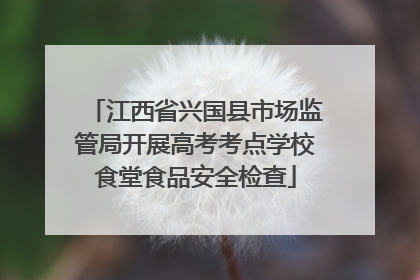 江西省兴国县市场监管局开展高考考点学校食堂食品安全检查
