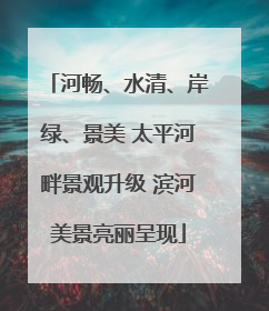河畅、水清、岸绿、景美 太平河畔景观升级 滨河美景亮丽呈现