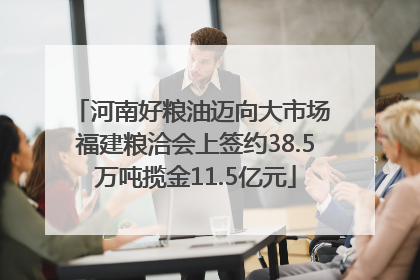 河南好粮油迈向大市场 福建粮洽会上签约38.5万吨揽金11.5亿元