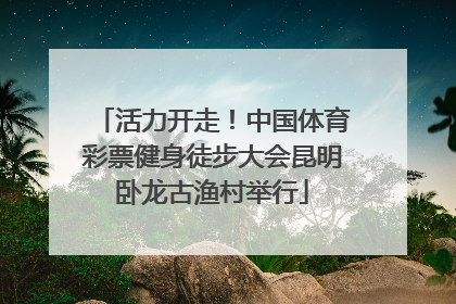 活力开走！中国体育彩票健身徒步大会昆明卧龙古渔村举行