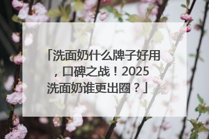 洗面奶什么牌子好用，口碑之战！2025洗面奶谁更出圈？