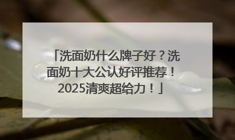 洗面奶什么牌子好？洗面奶十大公认好评推荐！2025清爽超给力！