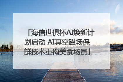海信世俱杯AI焕新计划启动 AI真空磁场保鲜技术重构美食场景
