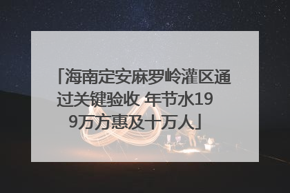 海南定安麻罗岭灌区通过关键验收 年节水199万方惠及十万人