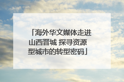 海外华文媒体走进山西晋城 探寻资源型城市的转型密码