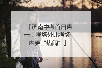 济南中考首日直击：考场外比考场内更“热闹”