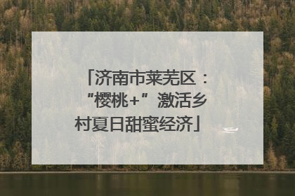 济南市莱芜区：“樱桃+”激活乡村夏日甜蜜经济