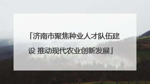 济南市聚焦种业人才队伍建设 推动现代农业创新发展