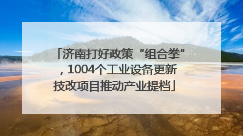 济南打好政策“组合拳”，1004个工业设备更新技改项目推动产业提档