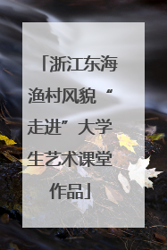 浙江东海渔村风貌“走进”大学生艺术课堂作品
