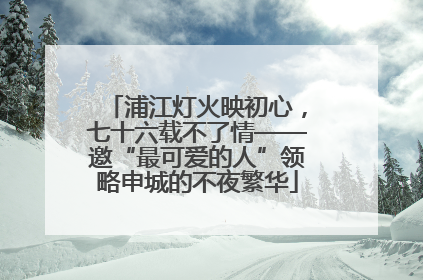 浦江灯火映初心，七十六载不了情——邀“最可爱的人”领略申城的不夜繁华
