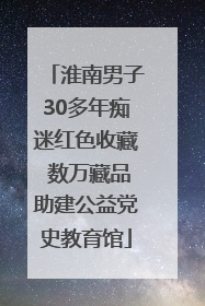 淮南男子30多年痴迷红色收藏 数万藏品助建公益党史教育馆