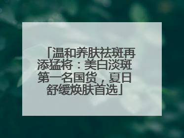 温和养肤祛斑再添猛将：美白淡斑第一名国货，夏日舒缓焕肤首选