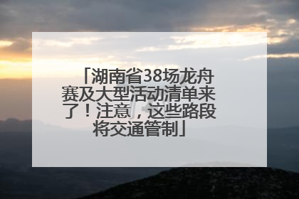 湖南省38场龙舟赛及大型活动清单来了！注意，这些路段将交通管制