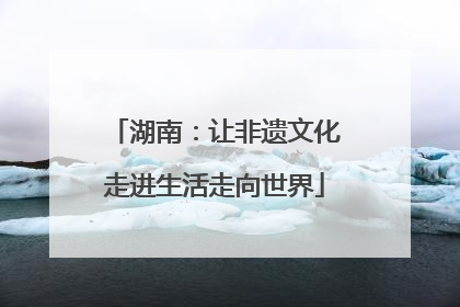 湖南：让非遗文化走进生活走向世界